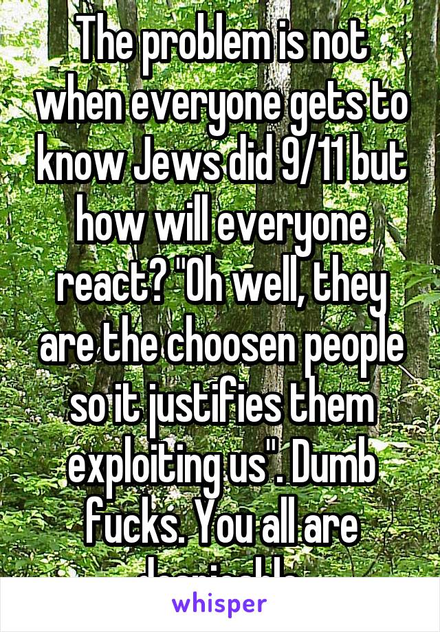 The problem is not when everyone gets to know Jews did 9/11 but how will everyone react? "Oh well, they are the choosen people so it justifies them exploiting us". Dumb fucks. You all are despicable.