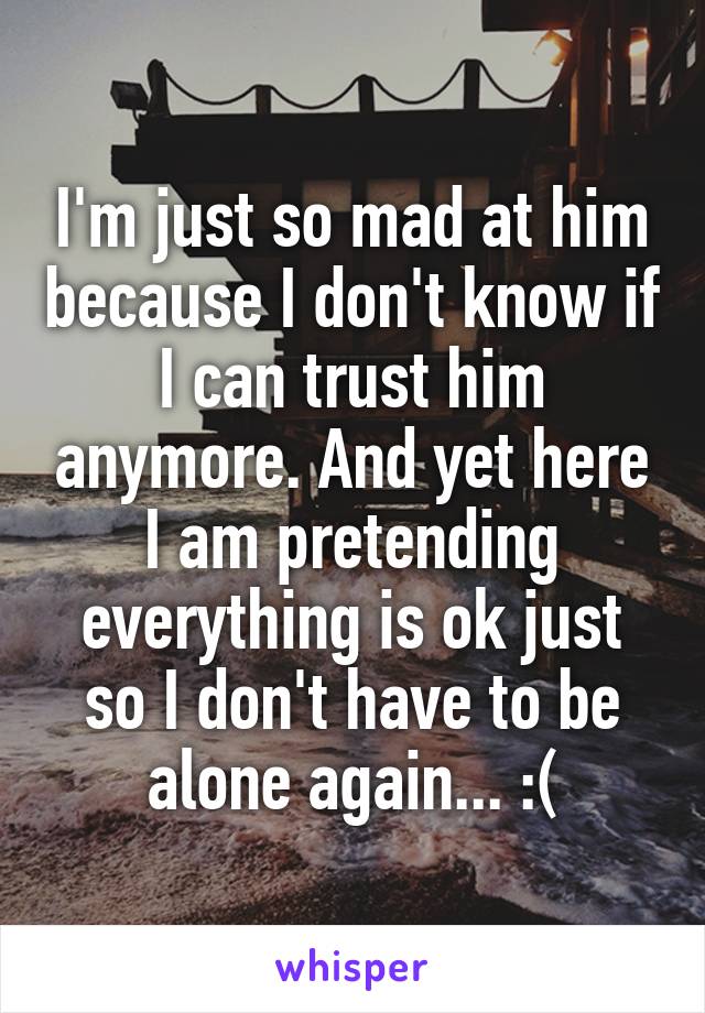 I'm just so mad at him because I don't know if I can trust him anymore. And yet here I am pretending everything is ok just so I don't have to be alone again... :(