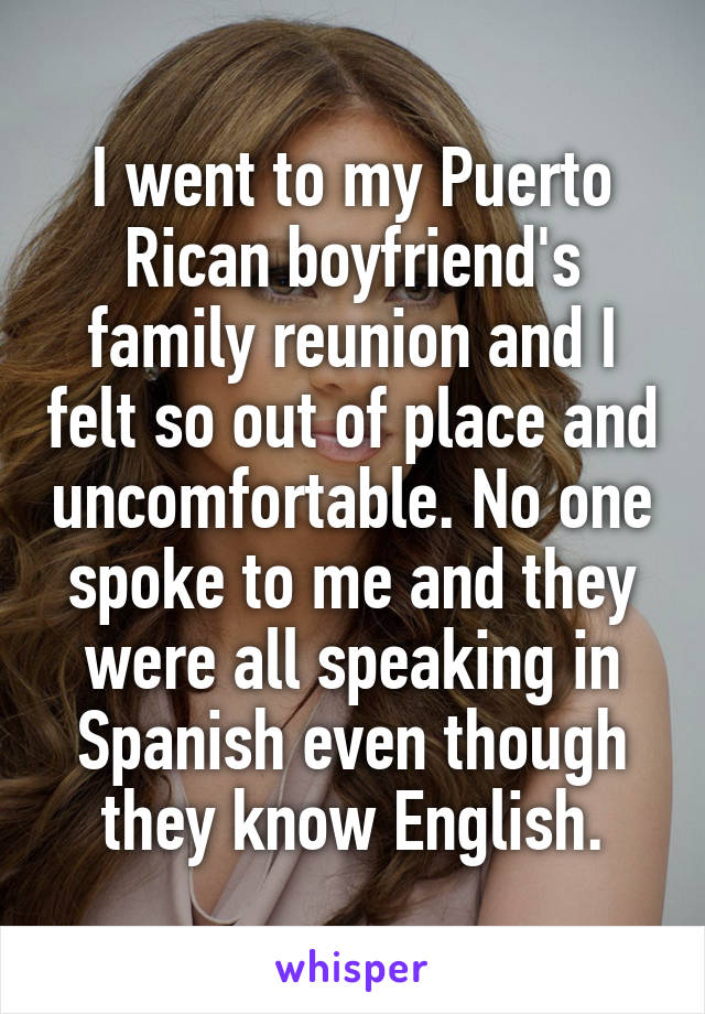 I went to my Puerto Rican boyfriend's family reunion and I felt so out of place and uncomfortable. No one spoke to me and they were all speaking in Spanish even though they know English.