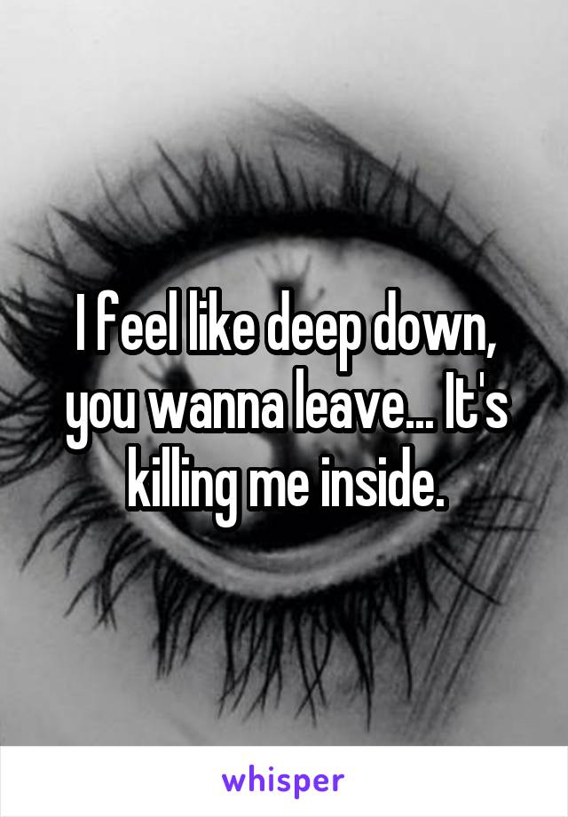 I feel like deep down, you wanna leave... It's killing me inside.