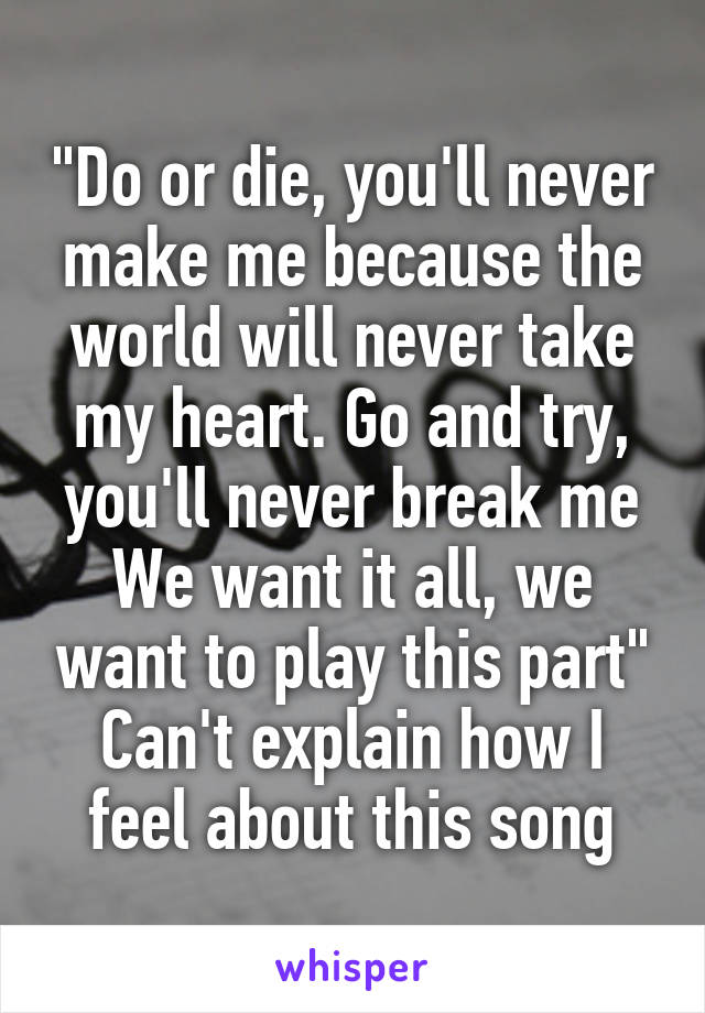 "Do or die, you'll never make me because the world will never take my heart. Go and try, you'll never break me
We want it all, we want to play this part"
Can't explain how I feel about this song