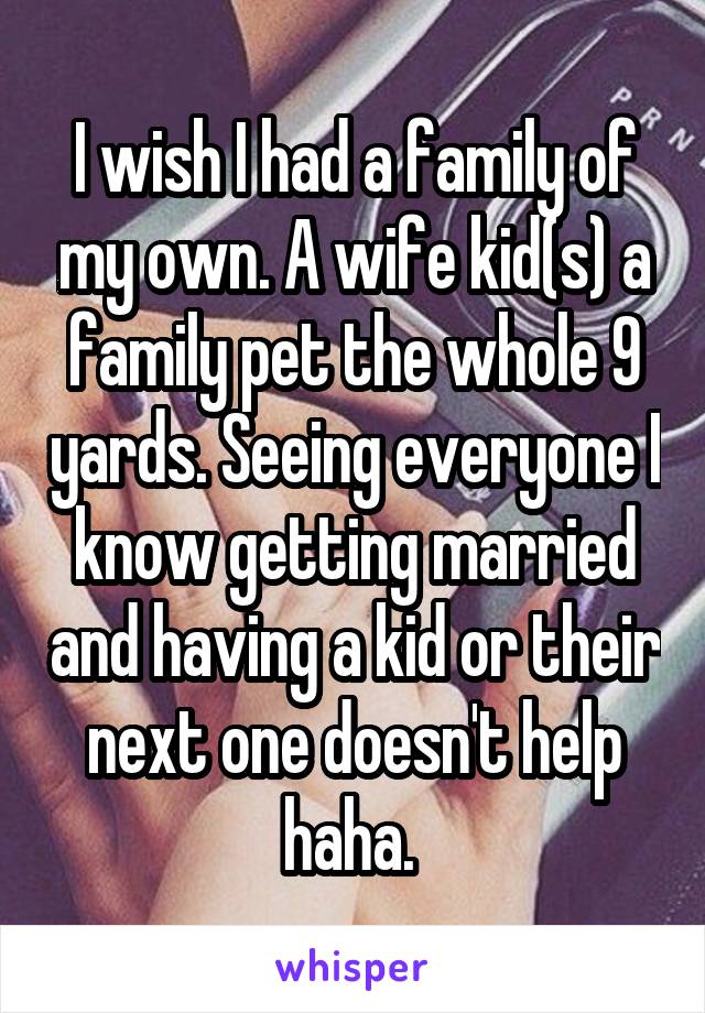 I wish I had a family of my own. A wife kid(s) a family pet the whole 9 yards. Seeing everyone I know getting married and having a kid or their next one doesn't help haha. 