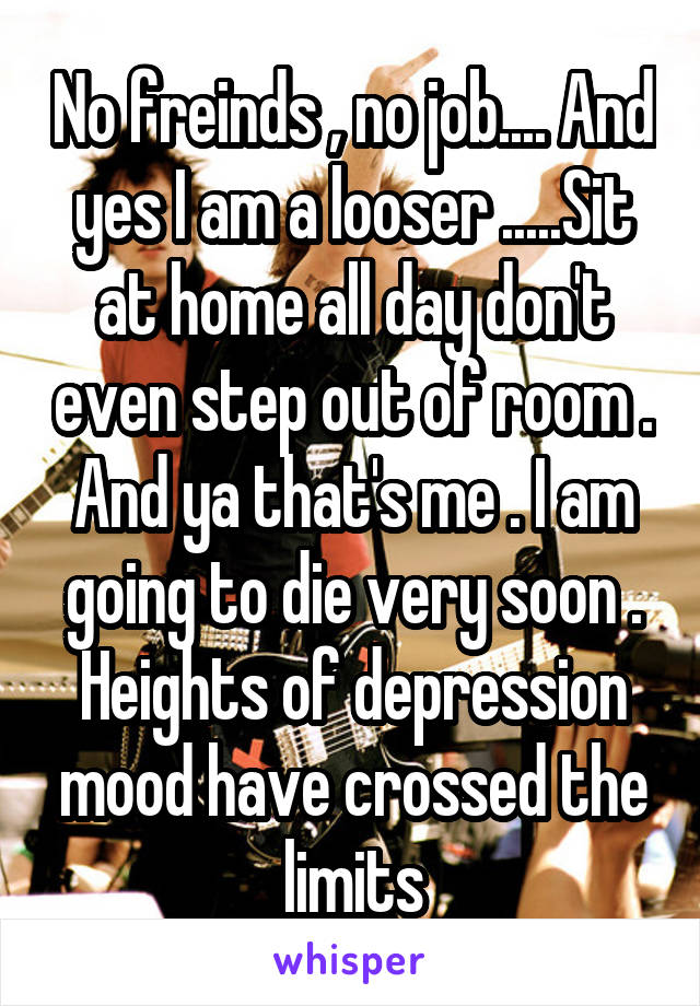 No freinds , no job.... And yes I am a looser .....Sit at home all day don't even step out of room . And ya that's me . I am going to die very soon . Heights of depression mood have crossed the limits