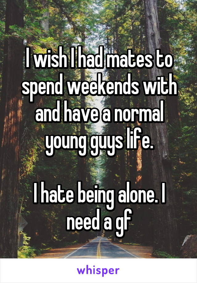 I wish I had mates to spend weekends with and have a normal young guys life.

I hate being alone. I need a gf