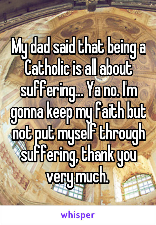 My dad said that being a Catholic is all about suffering... Ya no. I'm gonna keep my faith but not put myself through suffering, thank you very much. 