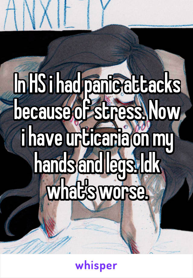 In HS i had panic attacks because of stress. Now i have urticaria on my hands and legs. Idk what's worse.