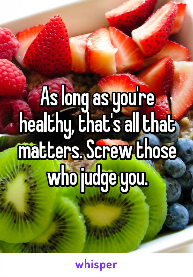 As long as you're healthy, that's all that matters. Screw those who judge you.