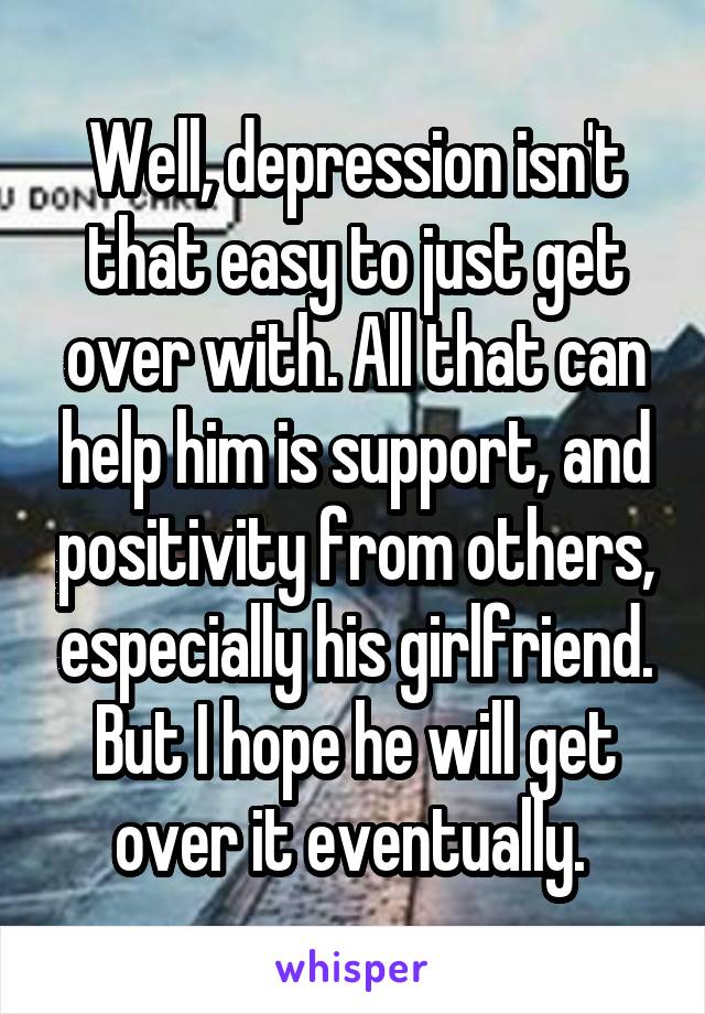 Well, depression isn't that easy to just get over with. All that can help him is support, and positivity from others, especially his girlfriend. But I hope he will get over it eventually. 