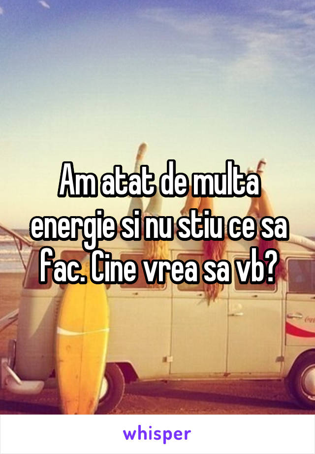 Am atat de multa energie si nu stiu ce sa fac. Cine vrea sa vb?