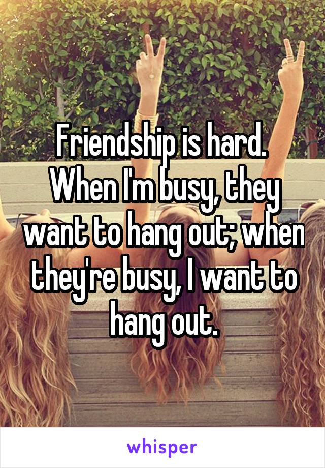 Friendship is hard. 
When I'm busy, they want to hang out; when they're busy, I want to hang out.