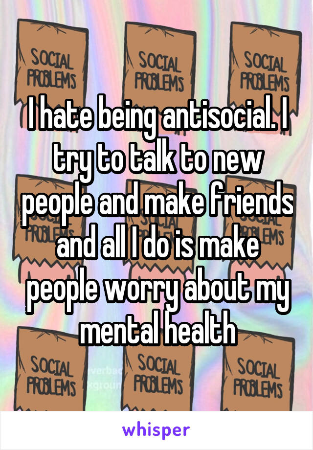 I hate being antisocial. I try to talk to new people and make friends and all I do is make people worry about my mental health