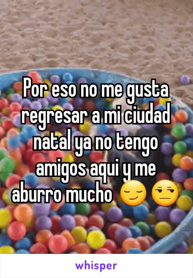 Por eso no me gusta regresar a mi ciudad natal ya no tengo amigos aqui y me aburro mucho 😏😒