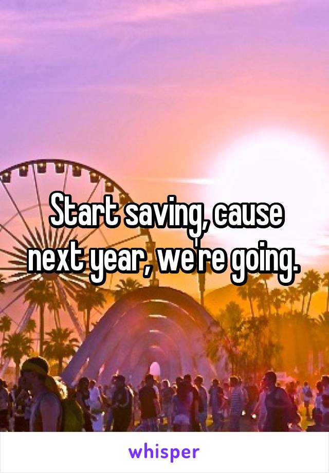 Start saving, cause next year, we're going. 