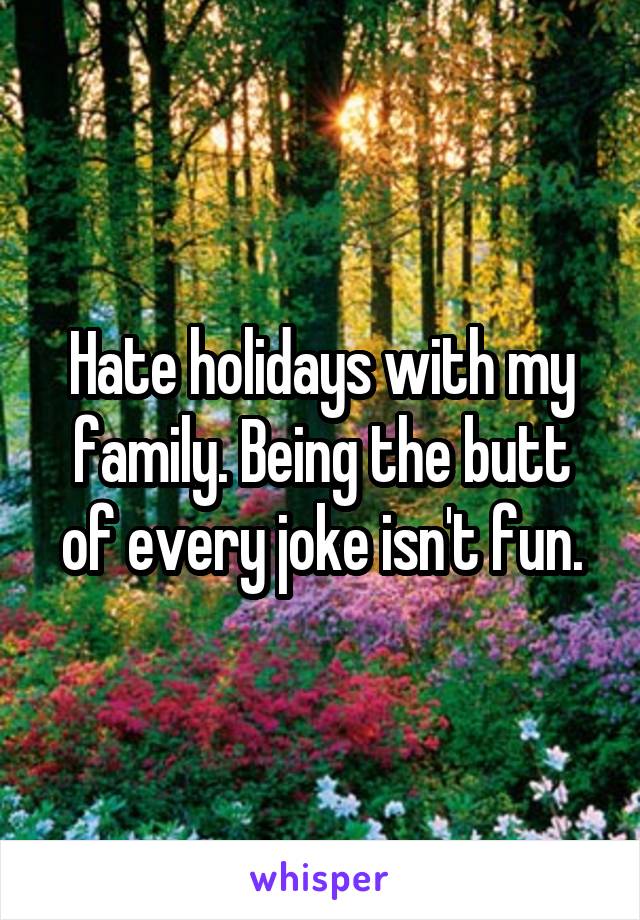 Hate holidays with my family. Being the butt of every joke isn't fun.