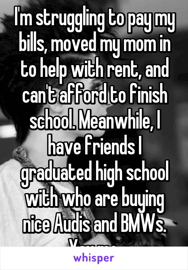 I'm struggling to pay my bills, moved my mom in to help with rent, and can't afford to finish school. Meanwhile, I have friends I graduated high school with who are buying nice Audis and BMWs. Yay me.