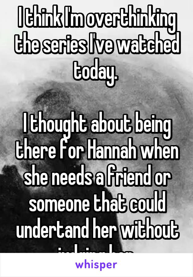 I think I'm overthinking the series I've watched today. 

I thought about being there for Hannah when she needs a friend or someone that could undertand her without judging her.