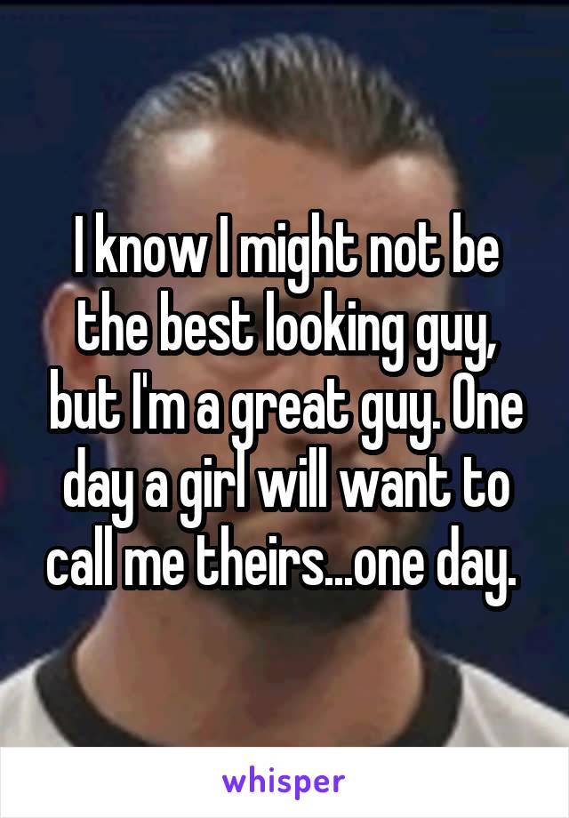 I know I might not be the best looking guy, but I'm a great guy. One day a girl will want to call me theirs...one day. 