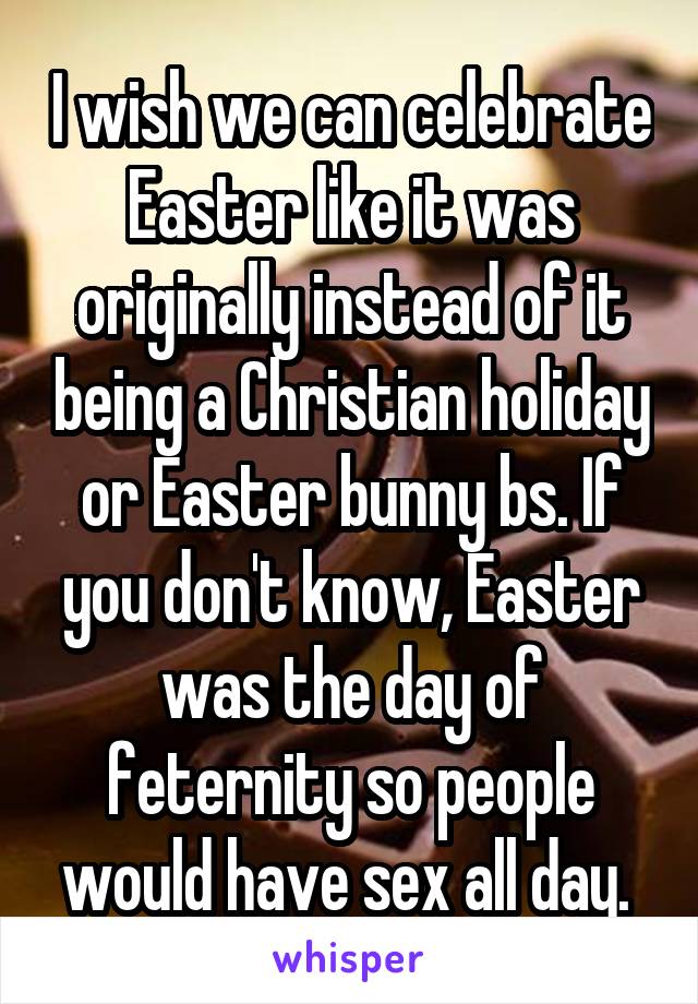 I wish we can celebrate Easter like it was originally instead of it being a Christian holiday or Easter bunny bs. If you don't know, Easter was the day of feternity so people would have sex all day. 