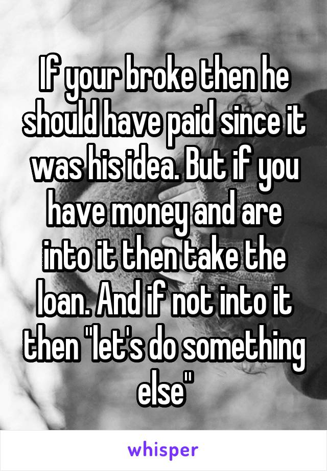 If your broke then he should have paid since it was his idea. But if you have money and are into it then take the loan. And if not into it then "let's do something else"