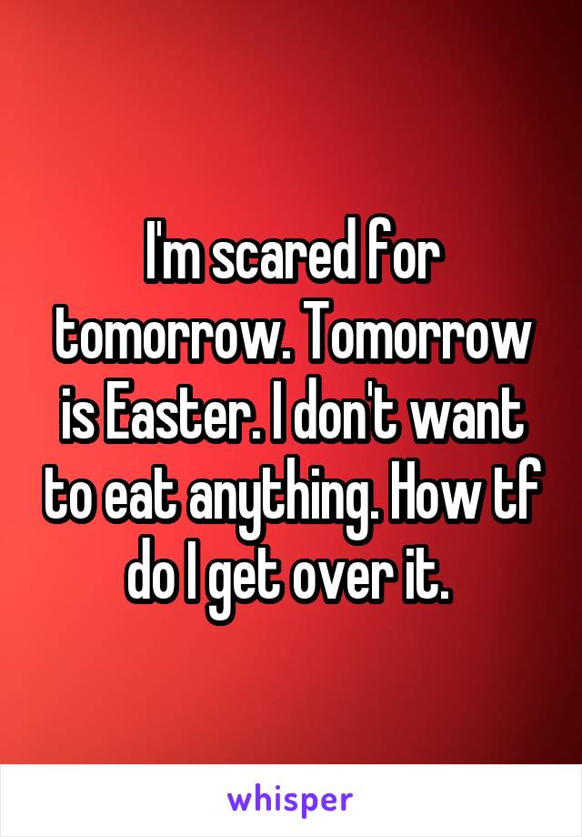 I'm scared for tomorrow. Tomorrow is Easter. I don't want to eat anything. How tf do I get over it. 