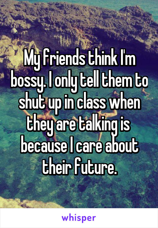 My friends think I'm bossy. I only tell them to shut up in class when they are talking is 
because I care about their future.