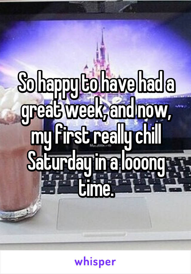 So happy to have had a great week, and now, my first really chill Saturday in a looong time.