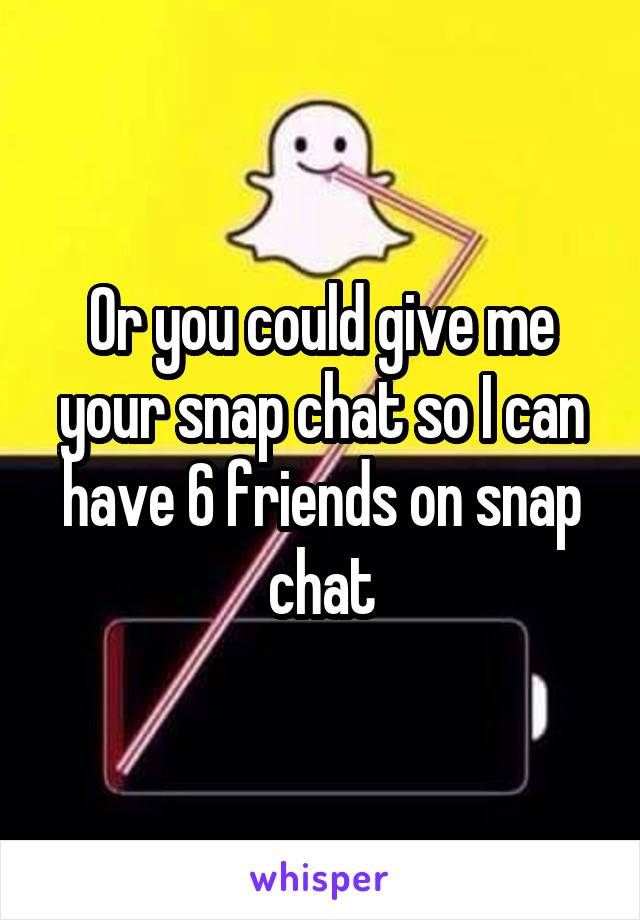 Or you could give me your snap chat so I can have 6 friends on snap chat