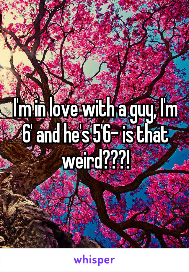 I'm in love with a guy, I'm 6' and he's 5'6- is that weird???!