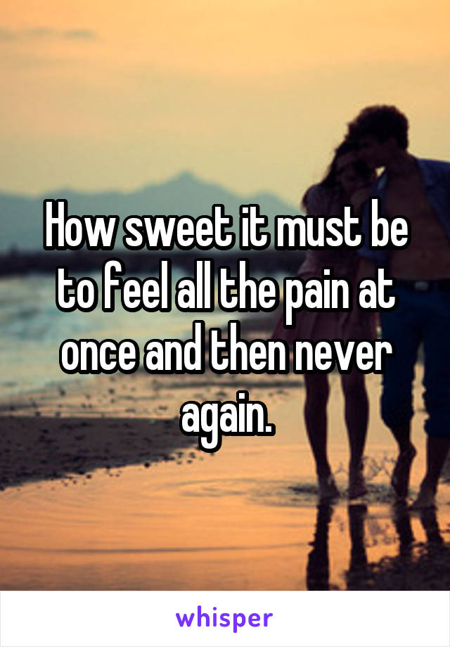 How sweet it must be to feel all the pain at once and then never again.