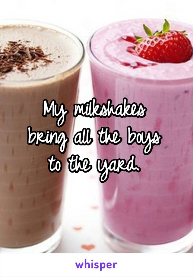 My milkshakes 
bring all the boys 
to the yard. 