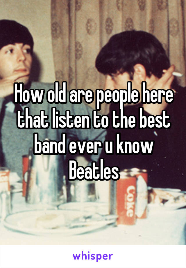 How old are people here that listen to the best band ever u know Beatles