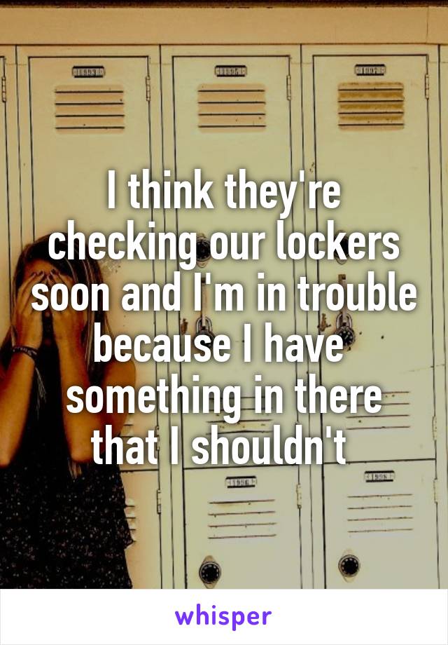 I think they're checking our lockers soon and I'm in trouble because I have  something in there that I shouldn't 