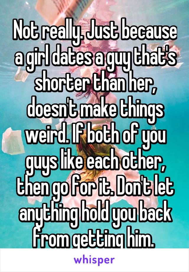 Not really. Just because a girl dates a guy that's shorter than her, doesn't make things weird. If both of you guys like each other, then go for it. Don't let anything hold you back from getting him. 