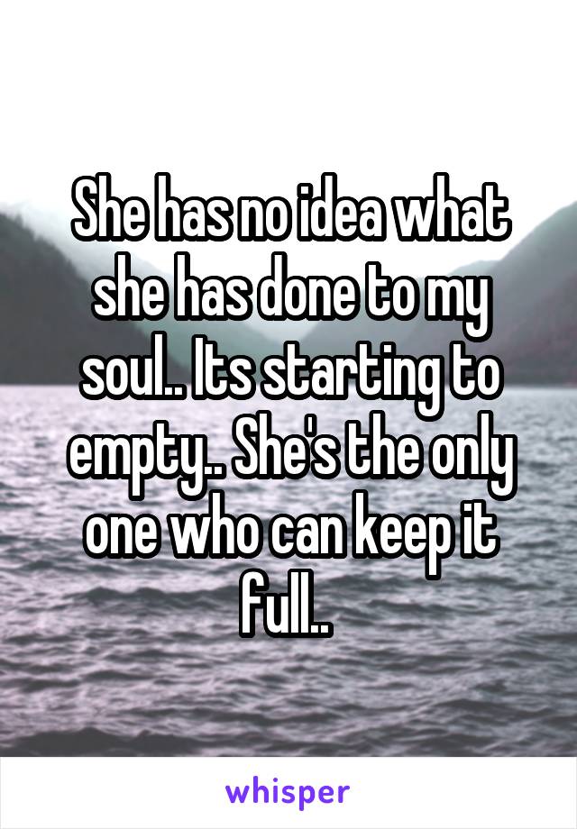 She has no idea what she has done to my soul.. Its starting to empty.. She's the only one who can keep it full.. 