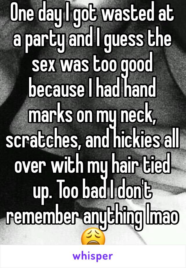 One day I got wasted at a party and I guess the sex was too good because I had hand marks on my neck, scratches, and hickies all over with my hair tied up. Too bad I don't remember anything lmao 😩