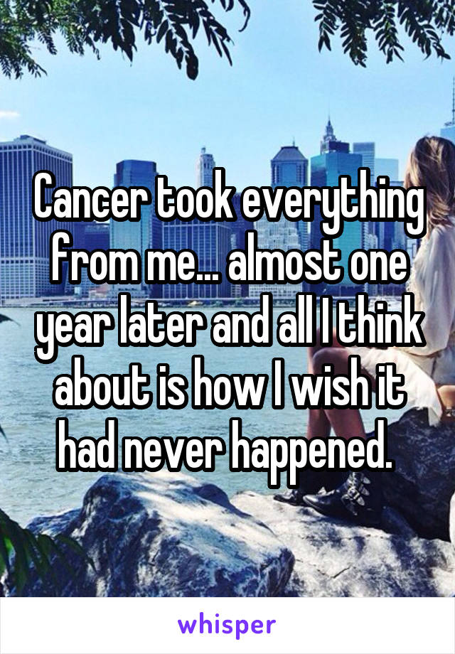 Cancer took everything from me... almost one year later and all I think about is how I wish it had never happened. 