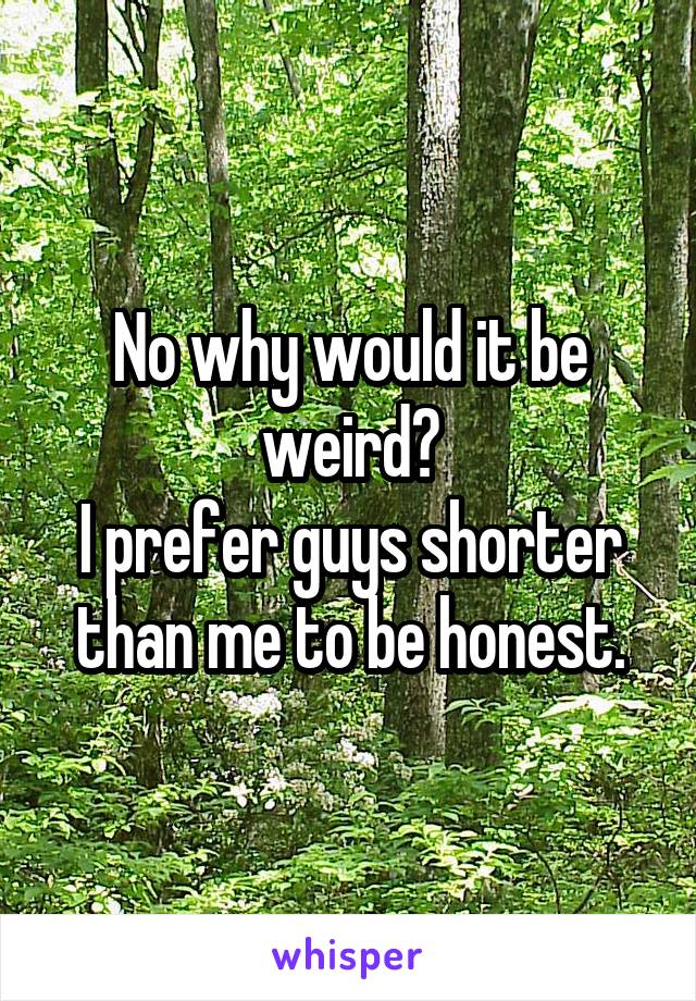 No why would it be weird?
I prefer guys shorter than me to be honest.