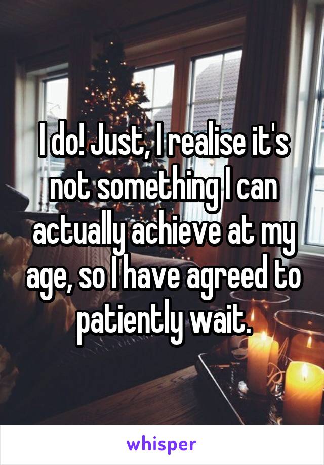 I do! Just, I realise it's not something I can actually achieve at my age, so I have agreed to patiently wait.