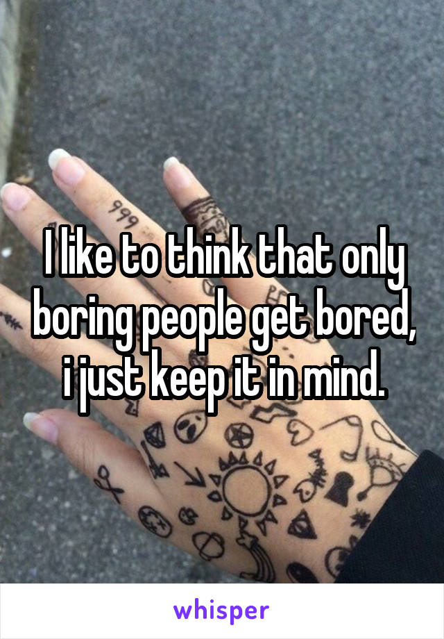 I like to think that only boring people get bored, i just keep it in mind.