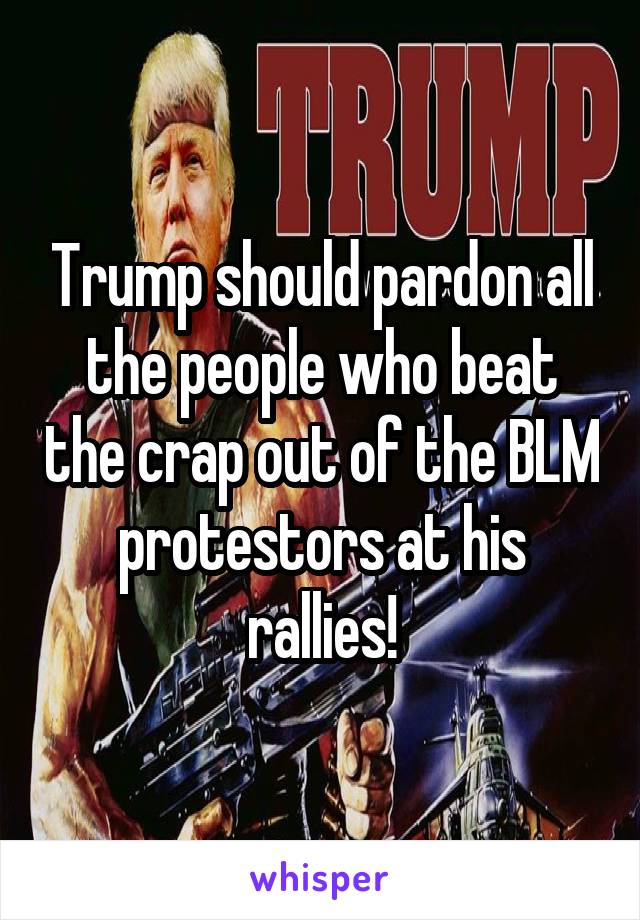 Trump should pardon all the people who beat the crap out of the BLM protestors at his rallies!