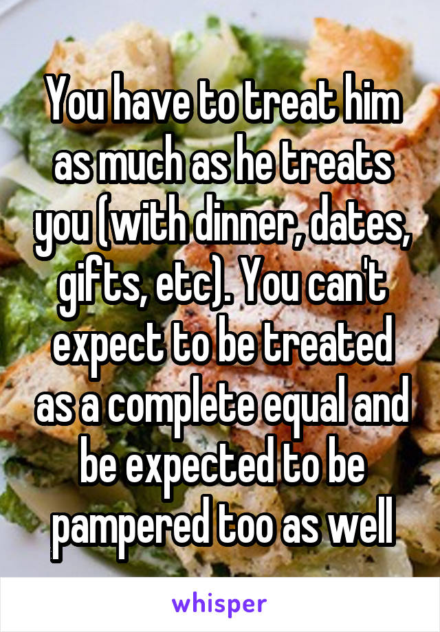 You have to treat him as much as he treats you (with dinner, dates, gifts, etc). You can't expect to be treated as a complete equal and be expected to be pampered too as well