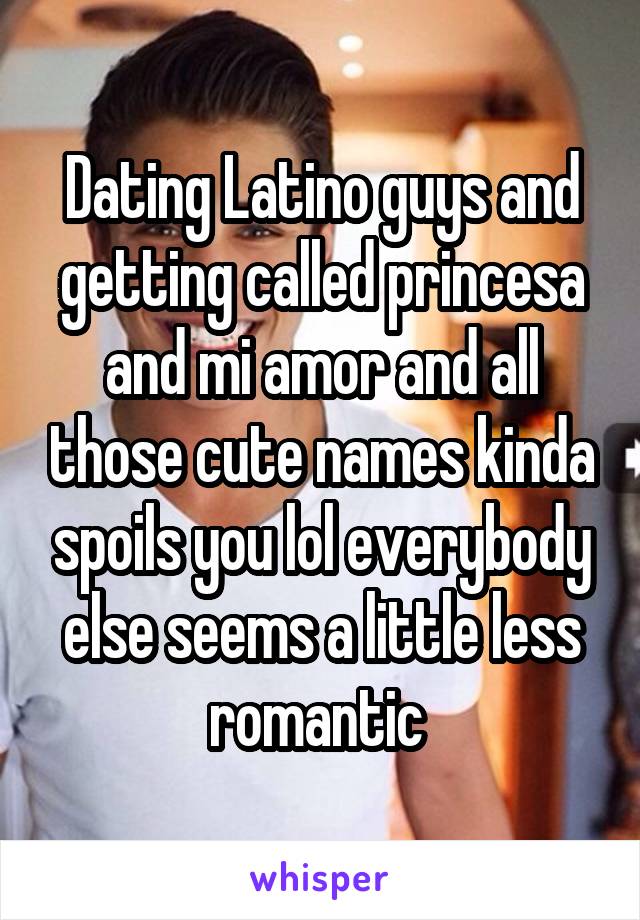 Dating Latino guys and getting called princesa and mi amor and all those cute names kinda spoils you lol everybody else seems a little less romantic 