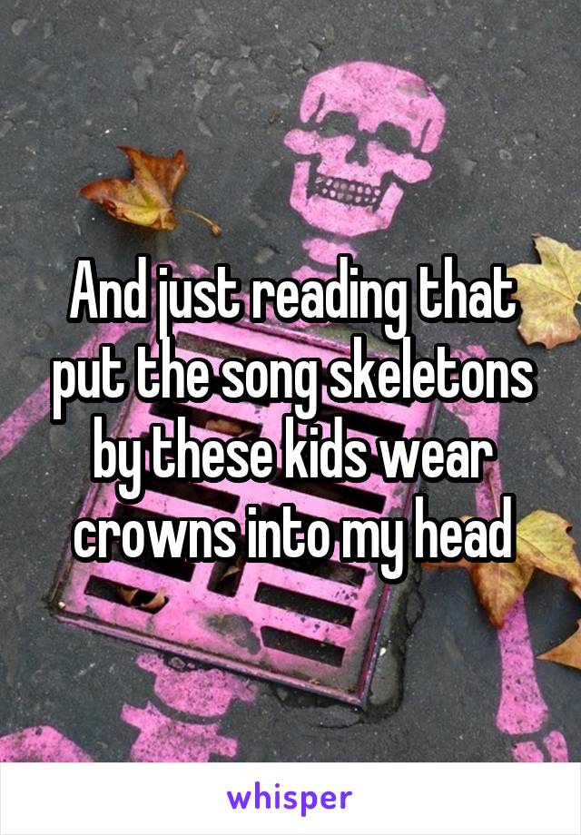 And just reading that put the song skeletons by these kids wear crowns into my head