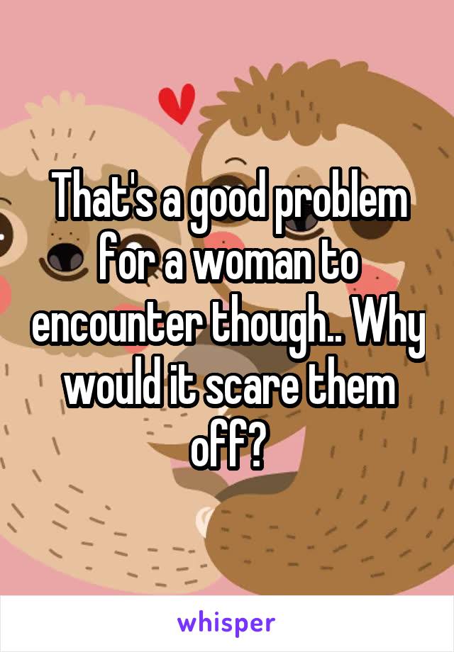 That's a good problem for a woman to encounter though.. Why would it scare them off?