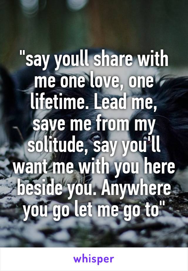 "say youll share with me one love, one lifetime. Lead me, save me from my solitude, say you'll want me with you here beside you. Anywhere you go let me go to"