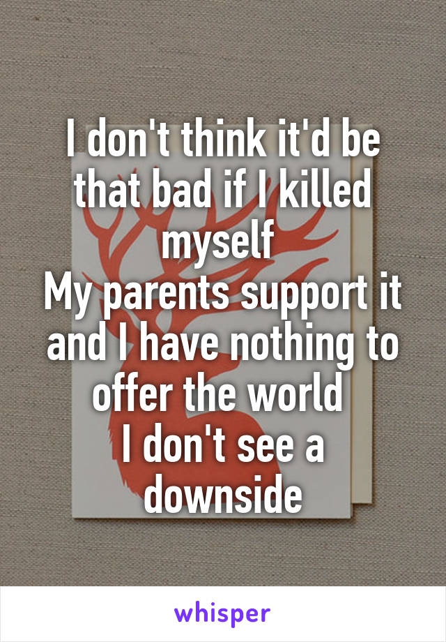 I don't think it'd be that bad if I killed myself 
My parents support it and I have nothing to offer the world 
I don't see a downside