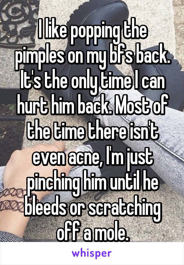 I like popping the pimples on my bfs back. It's the only time I can hurt him back. Most of the time there isn't even acne, I'm just pinching him until he bleeds or scratching off a mole.