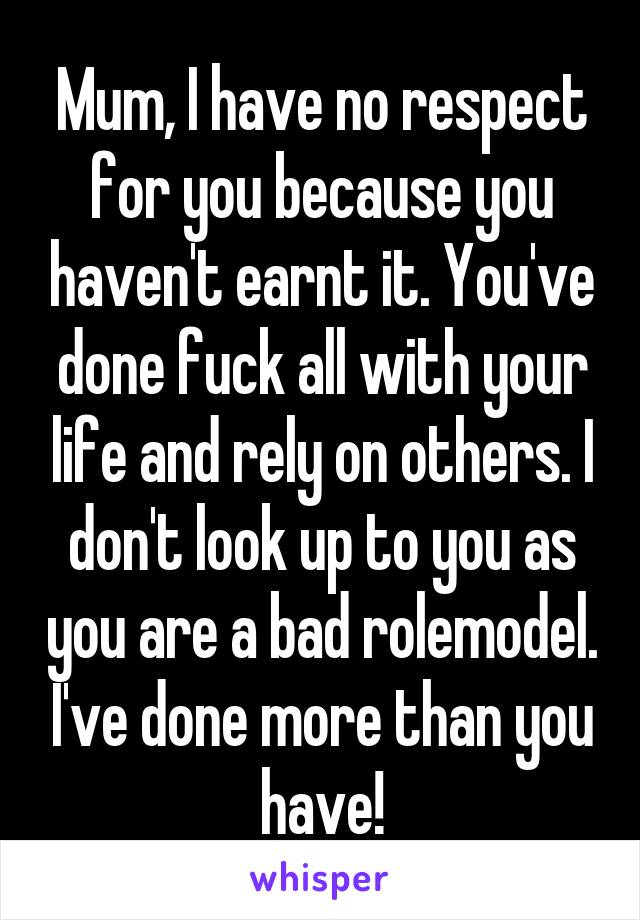 Mum, I have no respect for you because you haven't earnt it. You've done fuck all with your life and rely on others. I don't look up to you as you are a bad rolemodel. I've done more than you have!