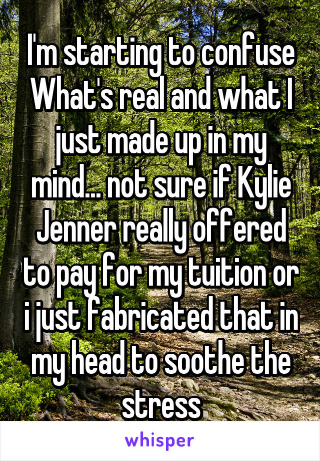 I'm starting to confuse What's real and what I just made up in my mind... not sure if Kylie Jenner really offered to pay for my tuition or i just fabricated that in my head to soothe the stress