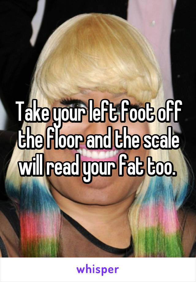 Take your left foot off the floor and the scale will read your fat too. 